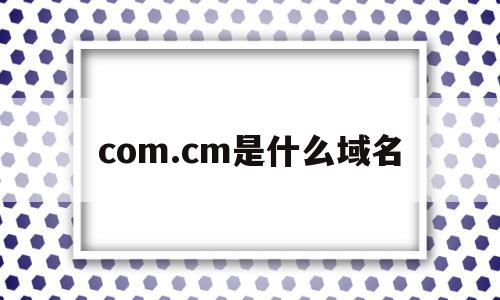 com.cm是什么域名(com是指什么域名!1),com.cm是什么域名,信息,浏览器,域名注册,第1张 com.cm是什么域名(com是指什么域名!1),com.cm是什么域名(com是指什么域名!1),com.cm是什么域名,信息,浏览器,域名注册,第1张