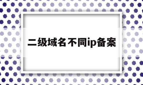 二级域名不同ip备案(二级域名单独备案)