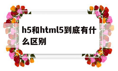 h5和html5到底有什么区别的简单介绍,h5和html5到底有什么区别的简单介绍,h5和html5到底有什么区别,信息,百度,微信,第1张