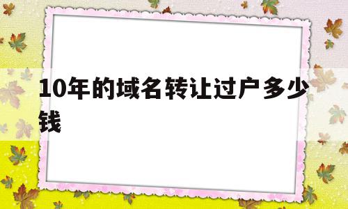 10年的域名转让过户多少钱的简单介绍,10年的域名转让过户多少钱的简单介绍,10年的域名转让过户多少钱,信息,模板,免费,第1张