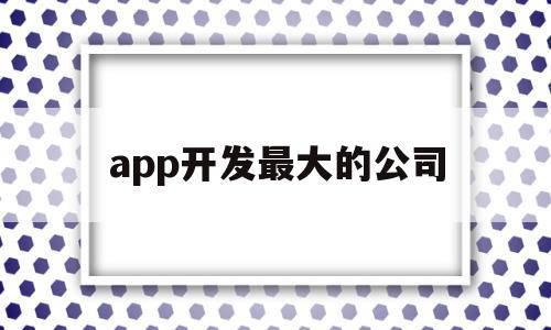 app开发最大的公司(app开发最厉害的公司)