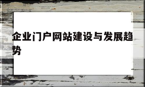 企业门户网站建设与发展趋势(企业建设门户网站的目的和需求),企业门户网站建设与发展趋势(企业建设门户网站的目的和需求),企业门户网站建设与发展趋势,信息,百度,视频,第1张
