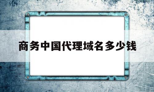 包含商务中国代理域名多少钱的词条,包含商务中国代理域名多少钱的词条,商务中国代理域名多少钱,信息,浏览器,免费,第1张