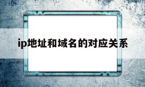 ip地址和域名的对应关系(ip地址和域名的关系是什么?)