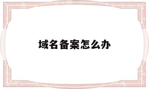 域名备案怎么办(域名备案怎么办理手续),域名备案怎么办,信息,域名注册,企业网站,第1张 域名备案怎么办(域名备案怎么办理手续),域名备案怎么办(域名备案怎么办理手续),域名备案怎么办,信息,域名注册,企业网站,第1张