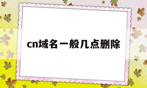 cn域名一般几点删除(cn域名过期多久删除),cn域名一般几点删除(cn域名过期多久删除),cn域名一般几点删除,信息,域名注册,网站域名,第1张