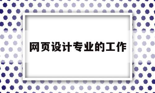 网页设计专业的工作(网页设计从事什么工作)