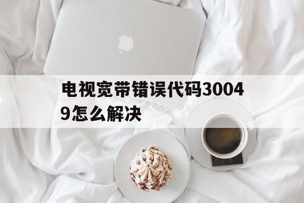 电视宽带错误代码30049怎么解决(网络电视出现错误码3009是怎么回事),电视宽带错误代码30049怎么解决(网络电视出现错误码3009是怎么回事),电视宽带错误代码30049怎么解决,百度,浏览器,APP,第1张