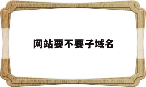 包含网站要不要子域名的词条,网站要不要子域名,信息,百度,模板,第1张 包含网站要不要子域名的词条,包含网站要不要子域名的词条,网站要不要子域名,信息,百度,模板,第1张