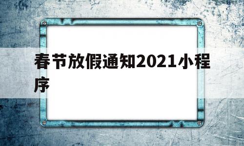 春节放假通知2021小程序(春节放假通知2021小程序怎么写)