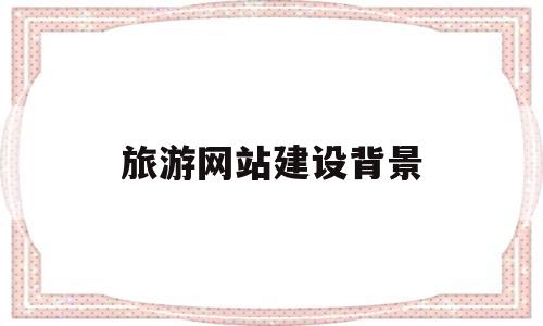 旅游网站建设背景(旅游网站建设背景分析),旅游网站建设背景,信息,视频,营销,第1张 旅游网站建设背景(旅游网站建设背景分析),旅游网站建设背景(旅游网站建设背景分析),旅游网站建设背景,信息,视频,营销,第1张