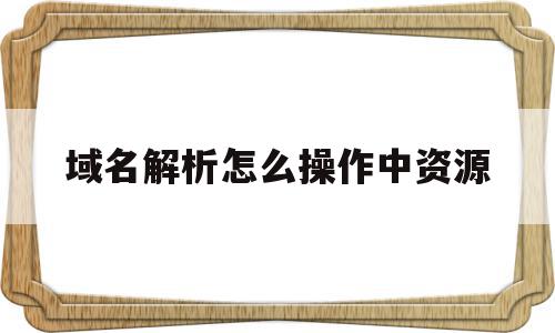 域名解析怎么操作中资源(域名解析怎么操作中资源管理器),域名解析怎么操作中资源,信息,账号,域名注册,第1张 域名解析怎么操作中资源(域名解析怎么操作中资源管理器),域名解析怎么操作中资源(域名解析怎么操作中资源管理器),域名解析怎么操作中资源,信息,账号,域名注册,第1张