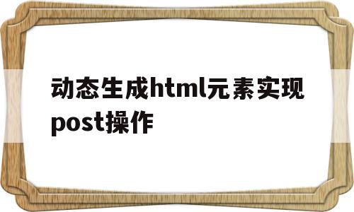动态生成html元素实现post操作的简单介绍,动态生成html元素实现post操作,浏览器,html,app,第1张 动态生成html元素实现post操作的简单介绍,动态生成html元素实现post操作的简单介绍,动态生成html元素实现post操作,浏览器,html,app,第1张