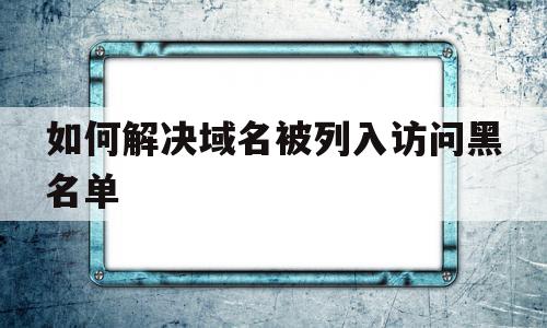 如何解决域名被列入访问黑名单(如何解决域名被列入访问黑名单的问题),如何解决域名被列入访问黑名单(如何解决域名被列入访问黑名单的问题),如何解决域名被列入访问黑名单,信息,百度,微信,第1张