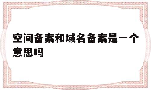 空间备案和域名备案是一个意思吗(网站备案是空间服务商还是域名服务商),空间备案和域名备案是一个意思吗(网站备案是空间服务商还是域名服务商),空间备案和域名备案是一个意思吗,信息,域名注册,虚拟主机,第1张