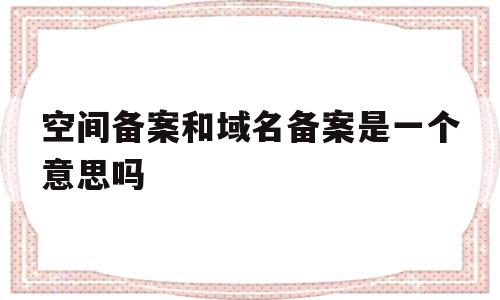 空间备案和域名备案是一个意思吗(网站备案是空间服务商还是域名服务商)