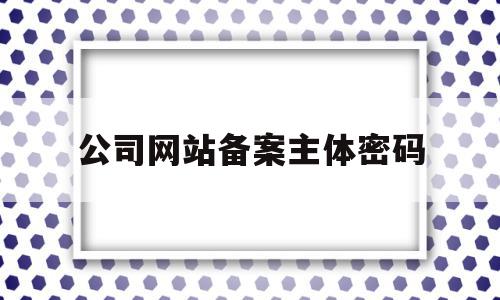 公司网站备案主体密码(公司网站备案主体密码怎么改),公司网站备案主体密码(公司网站备案主体密码怎么改),公司网站备案主体密码,信息,注册域名,网站备案,第1张