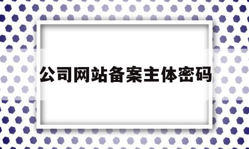 公司网站备案主体密码(公司网站备案主体密码怎么改)