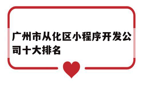 广州市从化区小程序开发公司十大排名(广州市从化区小程序开发公司十大排名第几)