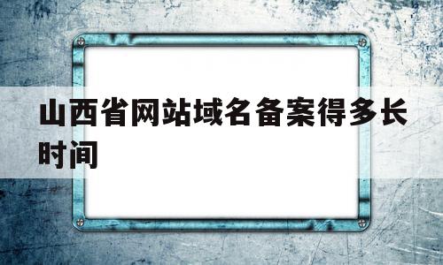 山西省网站域名备案得多长时间(山西省网站域名备案得多长时间完成)