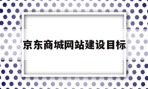 京东商城网站建设目标(京东网站建设的基本情况),京东商城网站建设目标,模板,APP,科技,第1张 京东商城网站建设目标(京东网站建设的基本情况),京东商城网站建设目标(京东网站建设的基本情况),京东商城网站建设目标,模板,APP,科技,第1张