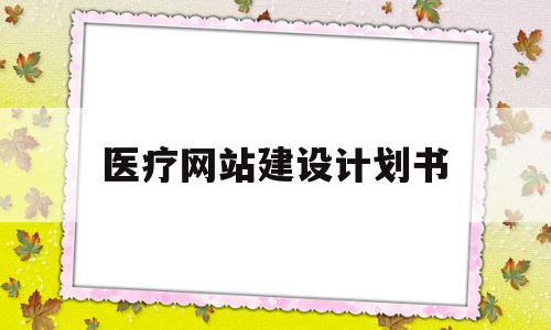 医疗网站建设计划书(医疗网站建设计划书模板)