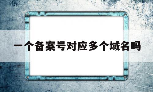 一个备案号对应多个域名吗(一个备案号可以备案几个域名)