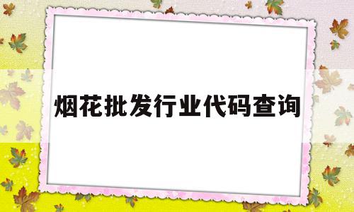 烟花批发行业代码查询(从事烟花批发的企业具备什么条件)