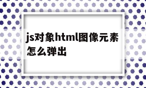 js对象html图像元素怎么弹出(js对象html图像元素怎么弹出来),js对象html图像元素怎么弹出,信息,浏览器,html,第1张 js对象html图像元素怎么弹出(js对象html图像元素怎么弹出来),js对象html图像元素怎么弹出(js对象html图像元素怎么弹出来),js对象html图像元素怎么弹出,信息,浏览器,html,第1张