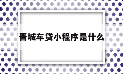 晋城车贷小程序是什么(晋城车贷小程序是什么平台),晋城车贷小程序是什么(晋城车贷小程序是什么平台),晋城车贷小程序是什么,信息,微信,APP,第1张