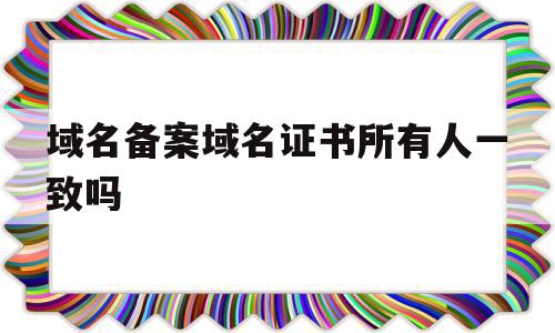 域名备案域名证书所有人一致吗(域名备案域名证书所有人一致吗怎么填),域名备案域名证书所有人一致吗,信息,域名注册,做网站,第1张 域名备案域名证书所有人一致吗(域名备案域名证书所有人一致吗怎么填),域名备案域名证书所有人一致吗(域名备案域名证书所有人一致吗怎么填),域名备案域名证书所有人一致吗,信息,域名注册,做网站,第1张