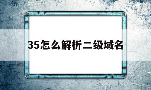 35怎么解析二级域名(二级域名怎么解析三级域名)