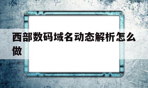 西部数码域名动态解析怎么做(西部数码的域名怎么解析到阿里云),西部数码域名动态解析怎么做,百度,账号,浏览器,第1张 西部数码域名动态解析怎么做(西部数码的域名怎么解析到阿里云),西部数码域名动态解析怎么做(西部数码的域名怎么解析到阿里云),西部数码域名动态解析怎么做,百度,账号,浏览器,第1张