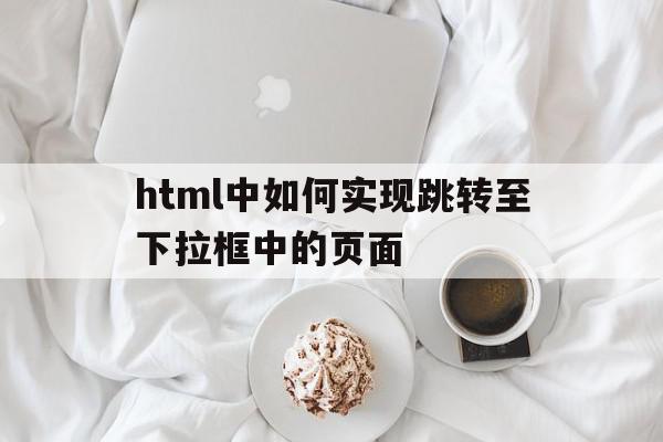 关于html中如何实现跳转至下拉框中的页面的信息,html中如何实现跳转至下拉框中的页面,信息,浏览器,html,第1张 关于html中如何实现跳转至下拉框中的页面的信息,关于html中如何实现跳转至下拉框中的页面的信息,html中如何实现跳转至下拉框中的页面,信息,浏览器,html,第1张