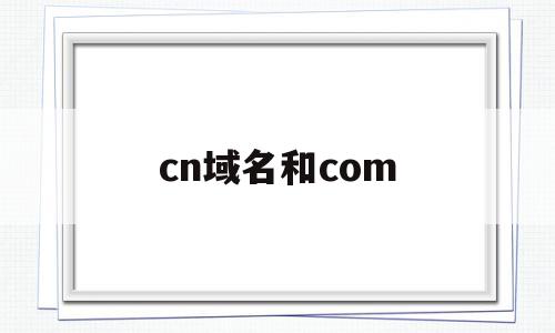 cn域名和com(cn域名和com域名),cn域名和com(cn域名和com域名),cn域名和com,信息,域名注册,域名cn,第1张