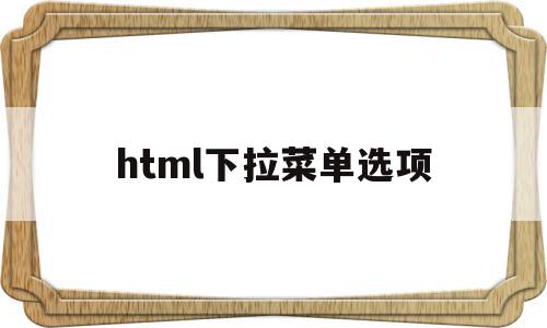 html下拉菜单选项(html下拉菜单代码怎么写),html下拉菜单选项,浏览器,html,java,第1张 html下拉菜单选项(html下拉菜单代码怎么写),html下拉菜单选项(html下拉菜单代码怎么写),html下拉菜单选项,浏览器,html,java,第1张