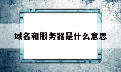 域名和服务器是什么意思(域名和服务器是什么意思啊)