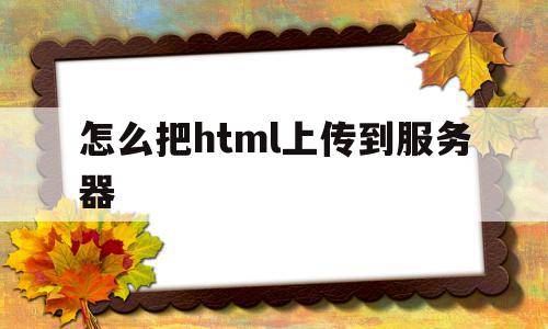 怎么把html上传到服务器(怎么把html上传到服务器中),怎么把html上传到服务器(怎么把html上传到服务器中),怎么把html上传到服务器,信息,浏览器,html,第1张