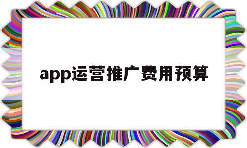 app运营推广费用预算(app运营推广费用预算怎么做)