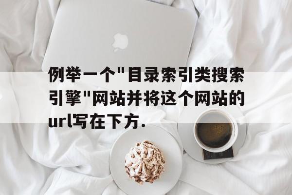 例举一个"目录索引类搜索引擎"网站并将这个网站的url写在下方.的简单介绍,例举一个 例举一个"目录索引类搜索引擎"网站并将这个网站的url写在下方.的简单介绍,例举一个,例举一个