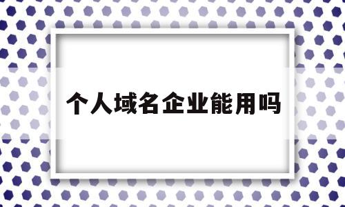 个人域名企业能用吗(个人的域名能不能用于公司网站备案)