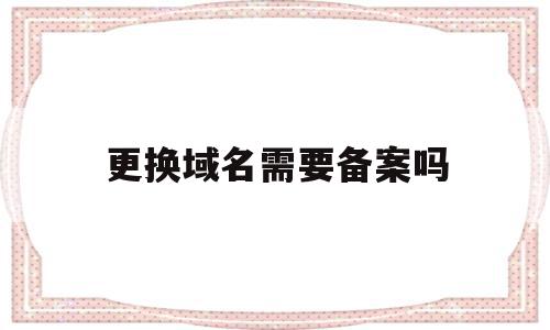 更换域名需要备案吗(域名变更主体要关闭网站吗),更换域名需要备案吗(域名变更主体要关闭网站吗),更换域名需要备案吗,信息,域名注册,投资,第1张