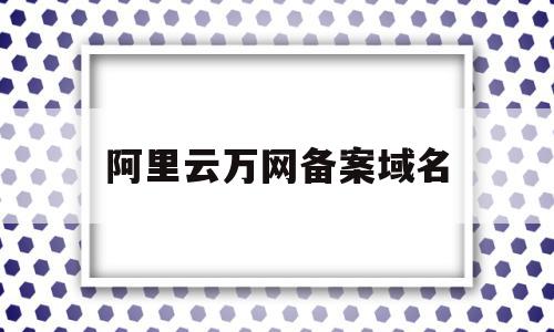 阿里云万网备案域名(阿里云备案 域名备案 区别)