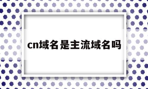 cn域名是主流域名吗(cn是什么类型的域名cn),cn域名是主流域名吗,信息,百度,域名注册,第1张 cn域名是主流域名吗(cn是什么类型的域名cn),cn域名是主流域名吗(cn是什么类型的域名cn),cn域名是主流域名吗,信息,百度,域名注册,第1张