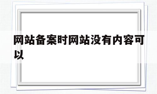 网站备案时网站没有内容可以(网站备案时网站没有内容可以备案吗)