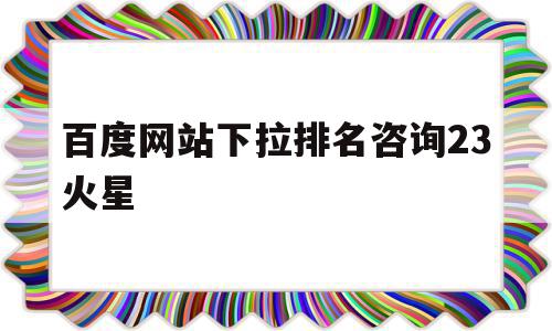 包含百度网站下拉排名咨询23火星的词条,包含百度网站下拉排名咨询23火星的词条,百度网站下拉排名咨询23火星,信息,百度,浏览器,第1张