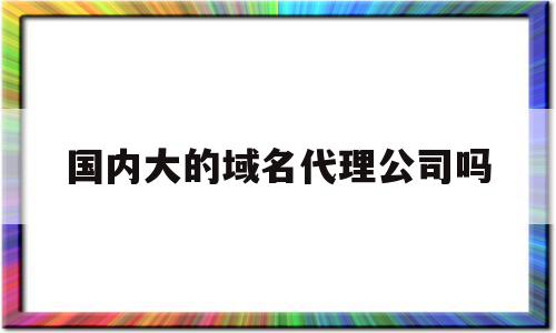 包含国内大的域名代理公司吗的词条,国内大的域名代理公司吗,信息,百度,科技,第1张 包含国内大的域名代理公司吗的词条,包含国内大的域名代理公司吗的词条,国内大的域名代理公司吗,信息,百度,科技,第1张