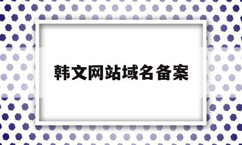 韩文网站域名备案(韩文网页如何翻译?)