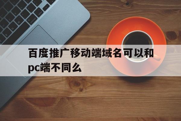 百度推广移动端域名可以和pc端不同么(百度推广移动端域名可以和pc端不同么嘛),百度推广移动端域名可以和pc端不同么,信息,百度,排名,第1张 百度推广移动端域名可以和pc端不同么(百度推广移动端域名可以和pc端不同么嘛),百度推广移动端域名可以和pc端不同么(百度推广移动端域名可以和pc端不同么嘛),百度推广移动端域名可以和pc端不同么,信息,百度,排名,第1张