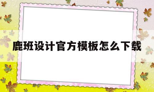 鹿班设计官方模板怎么下载(鹿班设计app为什么下载不了)